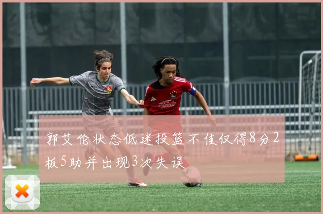 郭艾伦状态低迷投篮不佳仅得8分2板5助并出现3次失误
