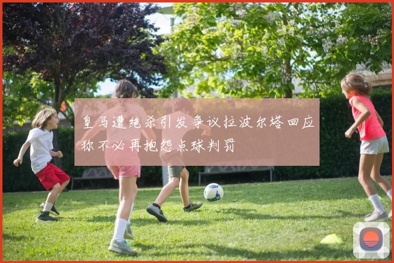 皇马遭绝杀引发争议拉波尔塔回应称不必再抱怨点球判罚