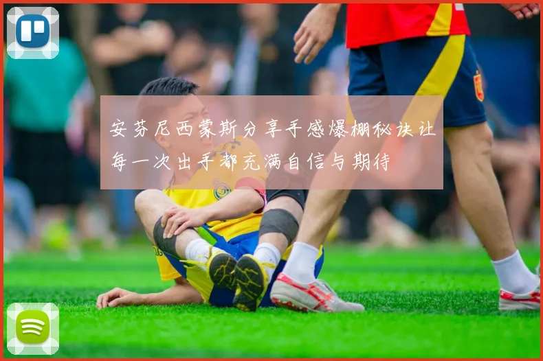 安芬尼西蒙斯分享手感爆棚秘诀让每一次出手都充满自信与期待