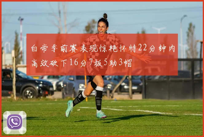 白帝季前赛表现惊艳怀特22分钟内高效砍下16分7板5助3帽