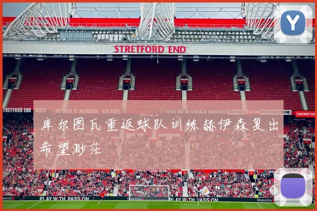 库尔图瓦重返球队训练赫伊森复出希望渺茫