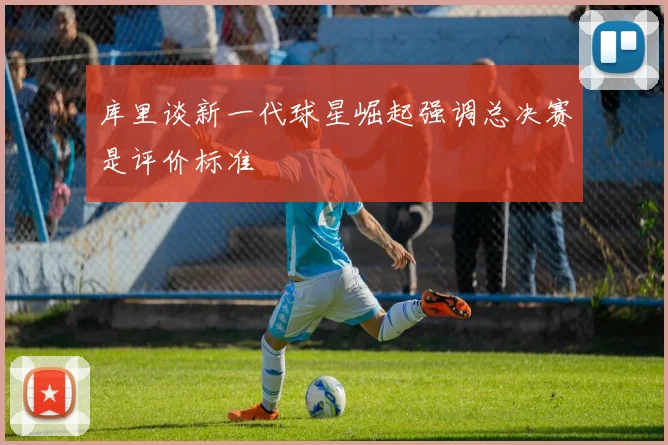 库里谈新一代球星崛起强调总决赛是评价标准