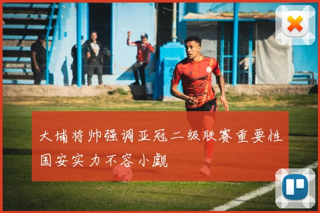 大埔将帅强调亚冠二级联赛重要性国安实力不容小觑