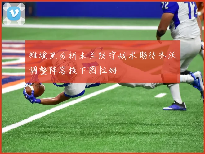 维埃里分析米兰防守战术期待齐沃调整阵容换下图拉姆