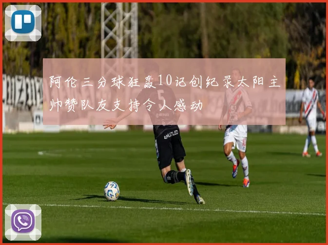阿伦三分球狂轰10记创纪录太阳主帅赞队友支持令人感动