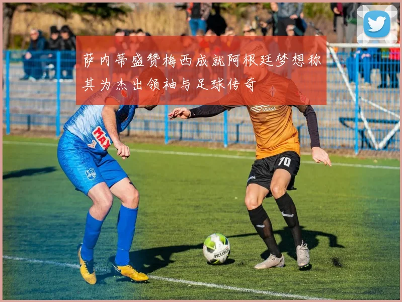 萨内蒂盛赞梅西成就阿根廷梦想称其为杰出领袖与足球传奇