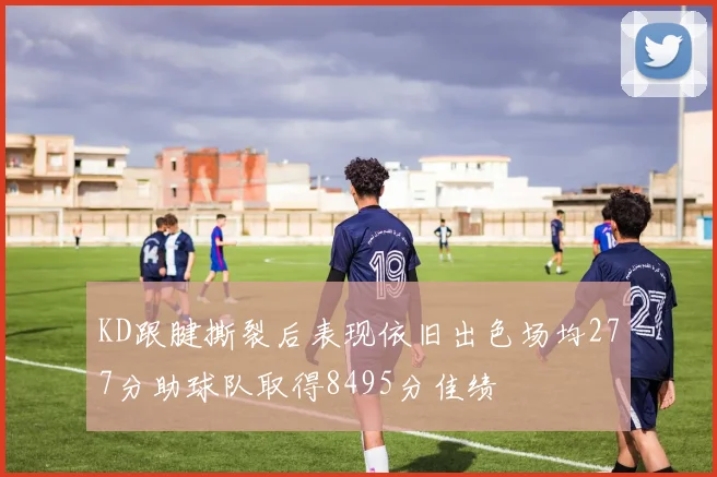 KD跟腱撕裂后表现依旧出色场均277分助球队取得8495分佳绩