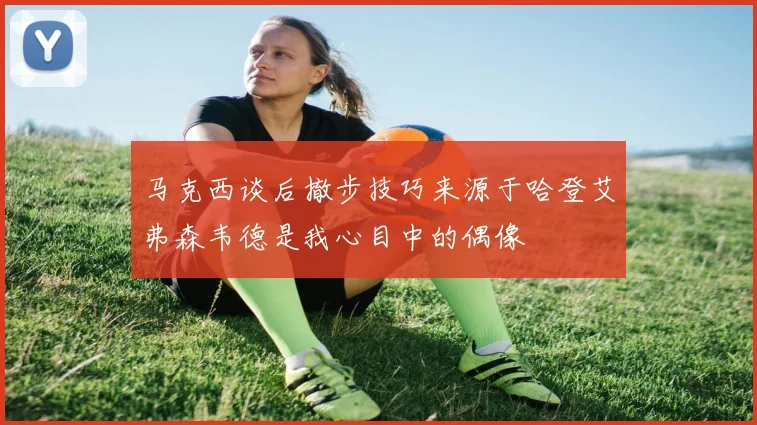 马克西谈后撤步技巧来源于哈登艾弗森韦德是我心目中的偶像