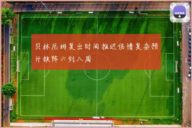 贝林厄姆复出时间推迟伤情复杂预计缺阵六到八周
