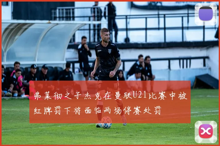 弗莱彻之子杰克在曼联U21比赛中被红牌罚下将面临两场停赛处罚