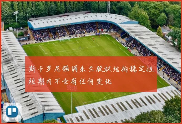 斯卡罗尼强调米兰股权结构稳定性短期内不会有任何变化