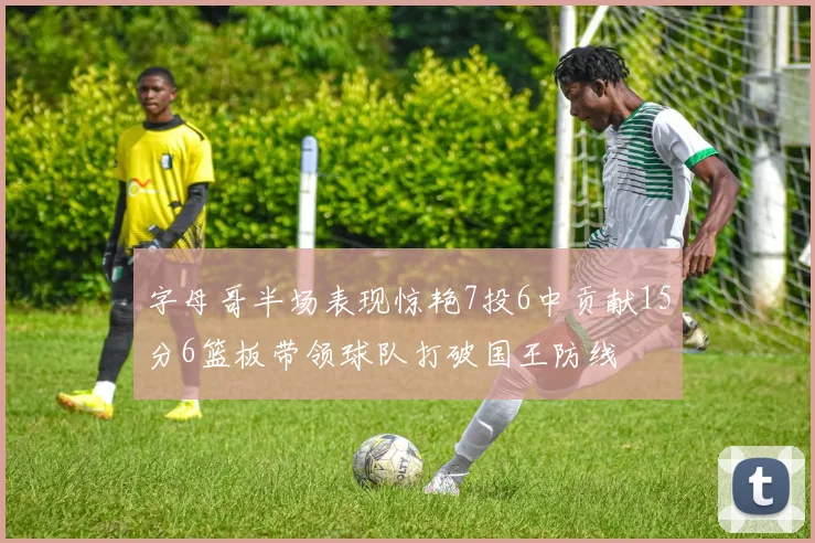 字母哥半场表现惊艳7投6中贡献15分6篮板带领球队打破国王防线