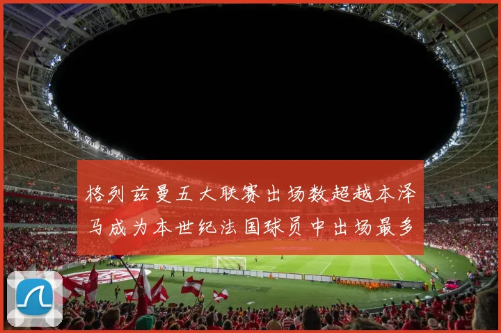 格列兹曼五大联赛出场数超越本泽马成为本世纪法国球员中出场最多者