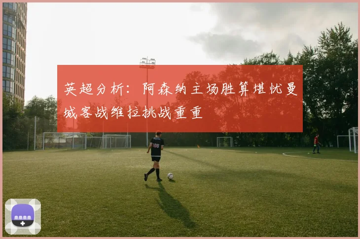 英超分析：阿森纳主场胜算堪忧曼城客战维拉挑战重重