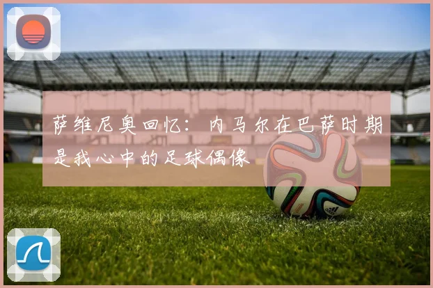 萨维尼奥回忆：内马尔在巴萨时期是我心中的足球偶像