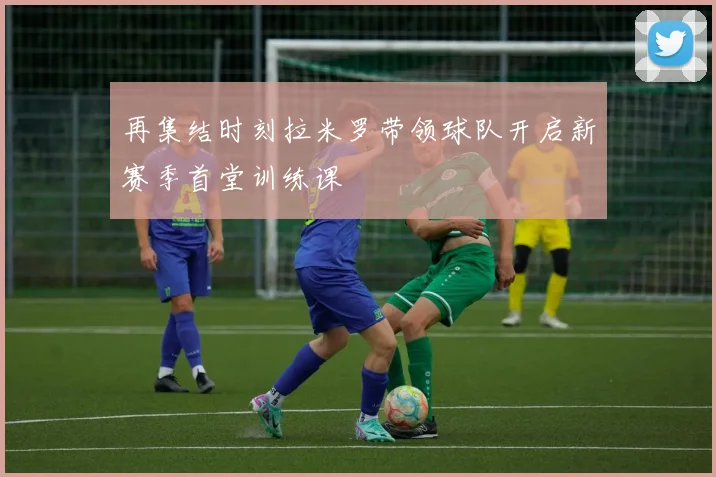 再集结时刻拉米罗带领球队开启新赛季首堂训练课