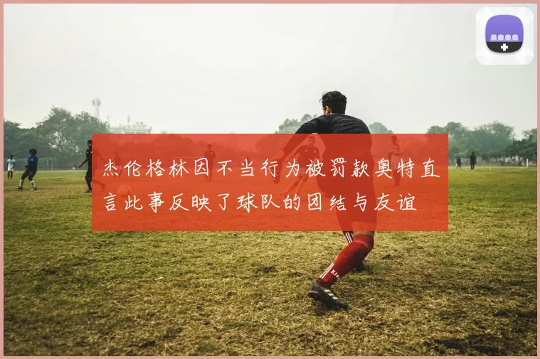 杰伦格林因不当行为被罚款奥特直言此事反映了球队的团结与友谊