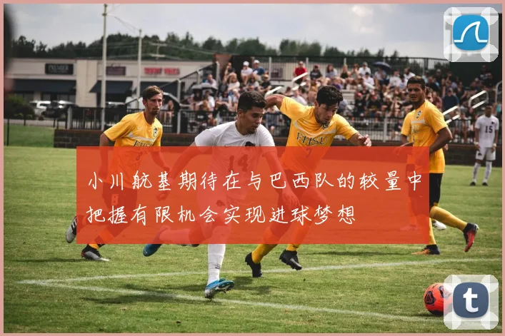 小川航基期待在与巴西队的较量中把握有限机会实现进球梦想