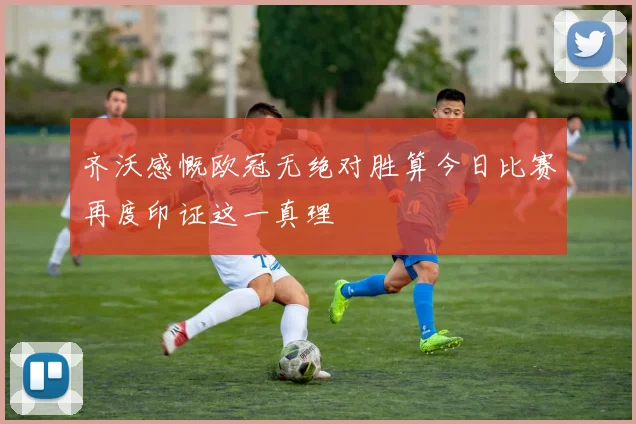 齐沃感慨欧冠无绝对胜算今日比赛再度印证这一真理