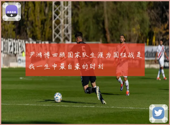 尹鸿博回顾国家队生涯为国征战是我一生中最自豪的时刻