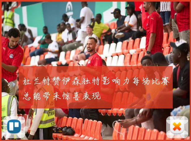 杜兰特赞伊森独特影响力每场比赛总能带来惊喜表现