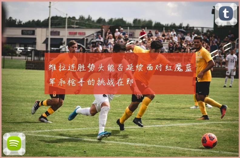 维拉连胜势头能否延续面对红魔蓝军和枪手的挑战在即