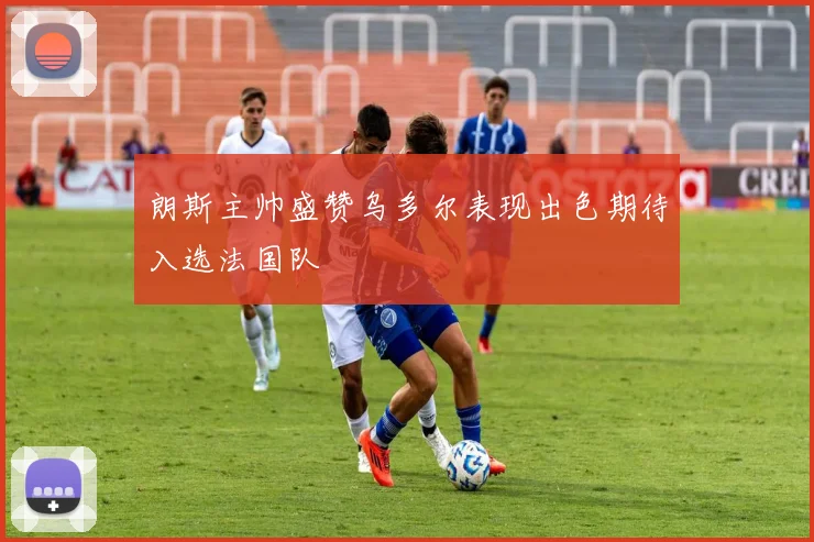 朗斯主帅盛赞乌多尔表现出色期待入选法国队