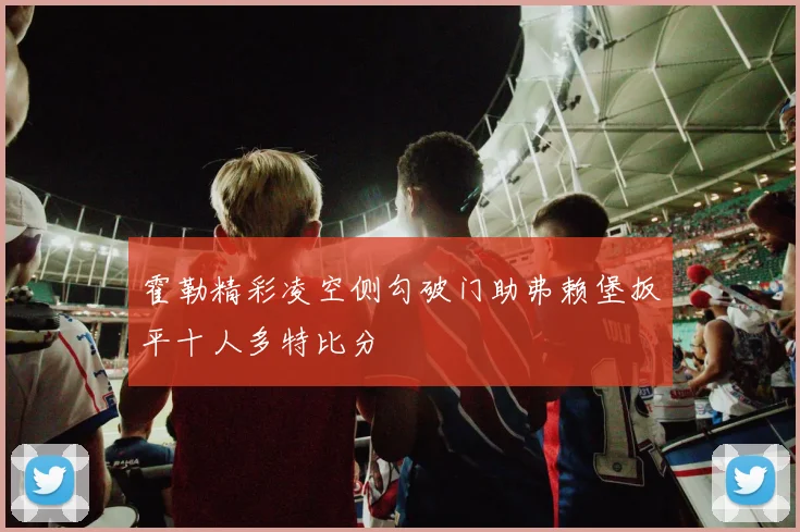 霍勒精彩凌空侧勾破门助弗赖堡扳平十人多特比分