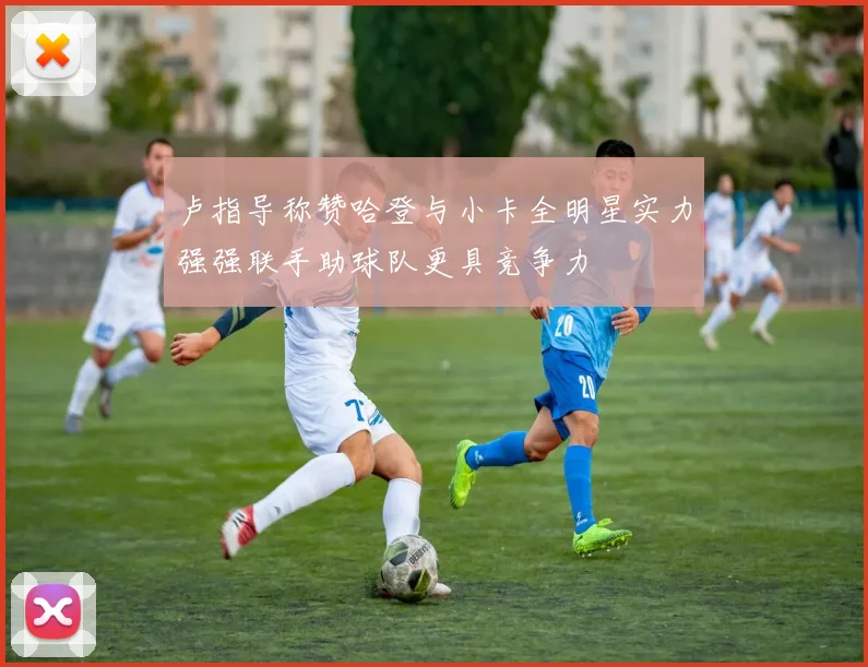 卢指导称赞哈登与小卡全明星实力强强联手助球队更具竞争力