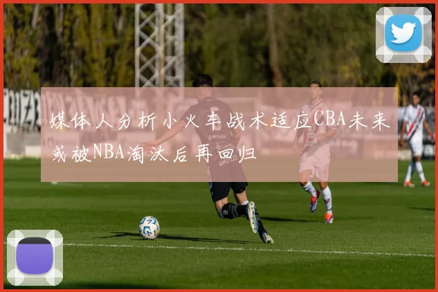 媒体人分析小火车战术适应CBA未来或被NBA淘汰后再回归