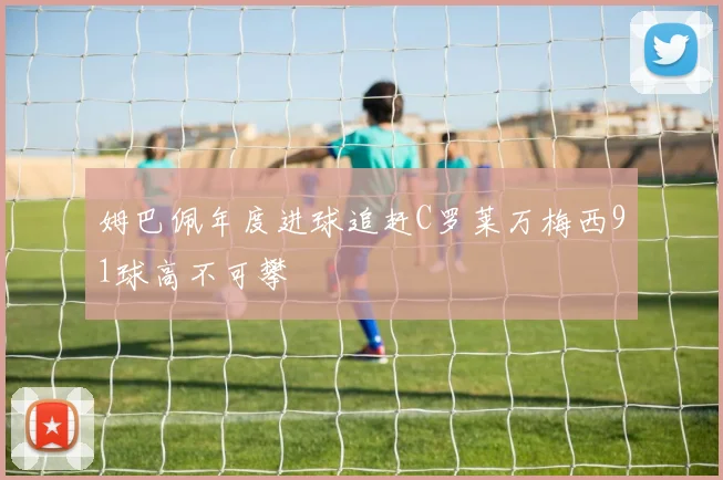 姆巴佩年度进球追赶C罗莱万梅西91球高不可攀